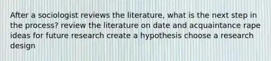 After a sociologist reviews the literature, what is the next step in the process? review the literature on date and acquaintance rape ideas for future research create a hypothesis choose a research design