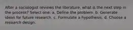 After a sociologist reviews the literature, what is the next step in the process? Select one: a. Define the problem. b. Generate ideas for future research. c. Formulate a hypothesis. d. Choose a research design.