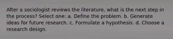 After a sociologist reviews the literature, what is the next step in the process? Select one: a. Define the problem. b. Generate ideas for future research. c. Formulate a hypothesis. d. Choose a research design.