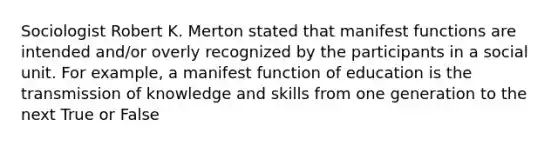 Sociologist Robert K. Merton stated that manifest functions are intended and/or overly recognized by the participants in a social unit. For example, a manifest function of education is the transmission of knowledge and skills from one generation to the next True or False