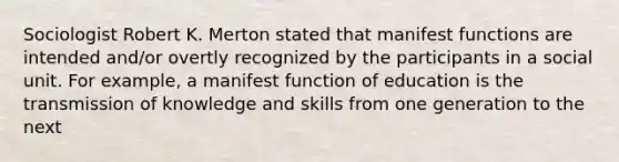 Sociologist Robert K. Merton stated that manifest functions are intended and/or overtly recognized by the participants in a social unit. For example, a manifest function of education is the transmission of knowledge and skills from one generation to the next