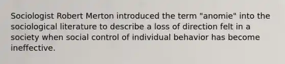 Sociologist Robert Merton introduced the term "anomie" into the sociological literature to describe a loss of direction felt in a society when social control of individual behavior has become ineffective.