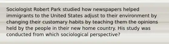 Sociologist Robert Park studied how newspapers helped immigrants to the United States adjust to their environment by changing their customary habits by teaching them the opinions held by the people in their new home country. His study was conducted from which sociological perspective?