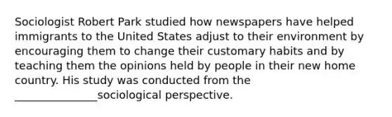 Sociologist Robert Park studied how newspapers have helped immigrants to the United States adjust to their environment by encouraging them to change their customary habits and by teaching them the opinions held by people in their new home country. His study was conducted from the _______________sociological perspective.