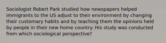 Sociologist Robert Park studied how newspapers helped immigrants to the US adjust to their environment by changing their customary habits and by teaching them the opinions held by people in their new home country. His study was conducted from which sociological perspective?