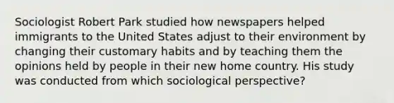 Sociologist Robert Park studied how newspapers helped immigrants to the United States adjust to their environment by changing their customary habits and by teaching them the opinions held by people in their new home country. His study was conducted from which sociological perspective?