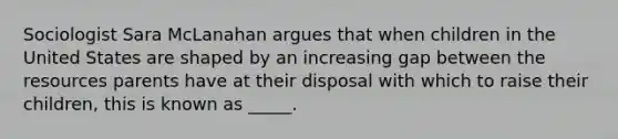 Sociologist Sara McLanahan argues that when children in the United States are shaped by an increasing gap between the resources parents have at their disposal with which to raise their children, this is known as _____.