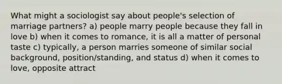 What might a sociologist say about people's selection of marriage partners? a) people marry people because they fall in love b) when it comes to romance, it is all a matter of personal taste c) typically, a person marries someone of similar social background, position/standing, and status d) when it comes to love, opposite attract