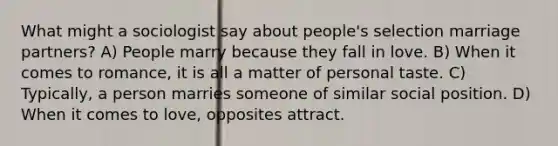 What might a sociologist say about people's selection marriage partners? A) People marry because they fall in love. B) When it comes to romance, it is all a matter of personal taste. C) Typically, a person marries someone of similar social position. D) When it comes to love, opposites attract.