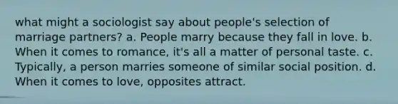 what might a sociologist say about people's selection of marriage partners? a. People marry because they fall in love. b. When it comes to romance, it's all a matter of personal taste. c. Typically, a person marries someone of similar social position. d. When it comes to love, opposites attract.