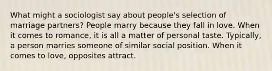 What might a sociologist say about people's selection of marriage partners? People marry because they fall in love. When it comes to romance, it is all a matter of personal taste. Typically, a person marries someone of similar social position. When it comes to love, opposites attract.