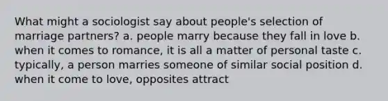 What might a sociologist say about people's selection of marriage partners? a. people marry because they fall in love b. when it comes to romance, it is all a matter of personal taste c. typically, a person marries someone of similar social position d. when it come to love, opposites attract