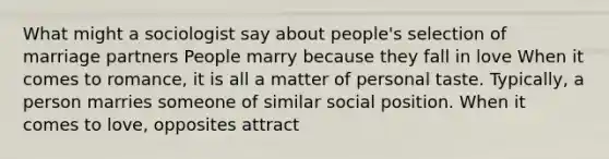 What might a sociologist say about people's selection of marriage partners People marry because they fall in love When it comes to romance, it is all a matter of personal taste. Typically, a person marries someone of similar social position. When it comes to love, opposites attract