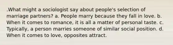 .What might a sociologist say about people's selection of marriage partners? a. People marry because they fall in love. b. When it comes to romance, it is all a matter of personal taste. c. Typically, a person marries someone of similar social position. d. When it comes to love, opposites attract.