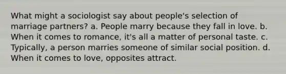 What might a sociologist say about people's selection of marriage partners? a. People marry because they fall in love. b. When it comes to romance, it's all a matter of personal taste. c. Typically, a person marries someone of similar social position. d. When it comes to love, opposites attract.