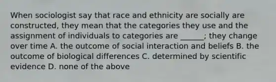 When sociologist say that race and ethnicity are socially are constructed, they mean that the categories they use and the assignment of individuals to categories are ______; they change over time A. the outcome of social interaction and beliefs B. the outcome of biological differences C. determined by scientific evidence D. none of the above