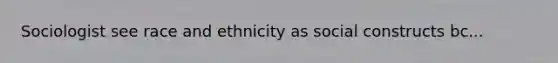 Sociologist see race and ethnicity as social constructs bc...