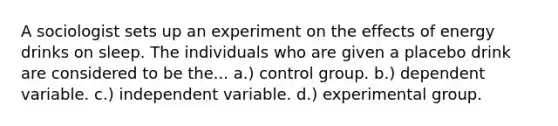 A sociologist sets up an experiment on the effects of energy drinks on sleep. The individuals who are given a placebo drink are considered to be the... a.) control group. b.) dependent variable. c.) independent variable. d.) experimental group.