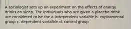 A sociologist sets up an experiment on the effects of energy drinks on sleep. The individuals who are given a placebo drink are considered to be the a.independent variable b. expiramental group c. dependent varialble d. control group