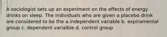 A sociologist sets up an experiment on the effects of energy drinks on sleep. The individuals who are given a placebo drink are considered to be the a.independent variable b. expiramental group c. dependent varialble d. control group