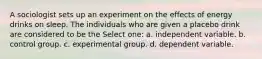 A sociologist sets up an experiment on the effects of energy drinks on sleep. The individuals who are given a placebo drink are considered to be the Select one: a. independent variable. b. control group. c. experimental group. d. dependent variable.