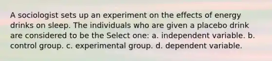 A sociologist sets up an experiment on the effects of energy drinks on sleep. The individuals who are given a placebo drink are considered to be the Select one: a. independent variable. b. control group. c. experimental group. d. dependent variable.