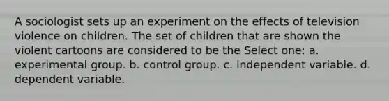 A sociologist sets up an experiment on the effects of television violence on children. The set of children that are shown the violent cartoons are considered to be the Select one: a. experimental group. b. control group. c. independent variable. d. dependent variable.