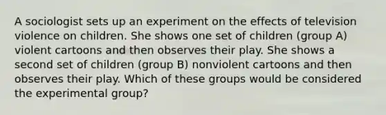 A sociologist sets up an experiment on the effects of television violence on children. She shows one set of children (group A) violent cartoons and then observes their play. She shows a second set of children (group B) nonviolent cartoons and then observes their play. Which of these groups would be considered the experimental group?