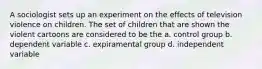 A sociologist sets up an experiment on the effects of television violence on children. The set of children that are shown the violent cartoons are considered to be the a. control group b. dependent variable c. expiramental group d. independent variable