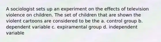 A sociologist sets up an experiment on the effects of television violence on children. The set of children that are shown the violent cartoons are considered to be the a. control group b. dependent variable c. expiramental group d. independent variable