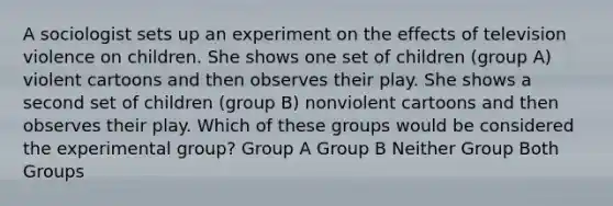 A sociologist sets up an experiment on the effects of television violence on children. She shows one set of children (group A) violent cartoons and then observes their play. She shows a second set of children (group B) nonviolent cartoons and then observes their play. Which of these groups would be considered the experimental group? Group A Group B Neither Group Both Groups