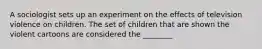 A sociologist sets up an experiment on the effects of television violence on children. The set of children that are shown the violent cartoons are considered the ________