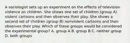 A sociologist sets up an experiment on the effects of television violence on children. She shows one set of children (group A) violent cartoons and then observes their play. She shows a second set of children (group B) nonviolent cartoons and then observes their play. Which of these groups would be considered the experimental group? A. group A B. group B C. neither group D. both groups