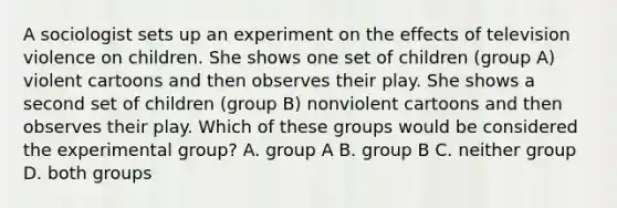 A sociologist sets up an experiment on the effects of television violence on children. She shows one set of children (group A) violent cartoons and then observes their play. She shows a second set of children (group B) nonviolent cartoons and then observes their play. Which of these groups would be considered the experimental group? A. group A B. group B C. neither group D. both groups