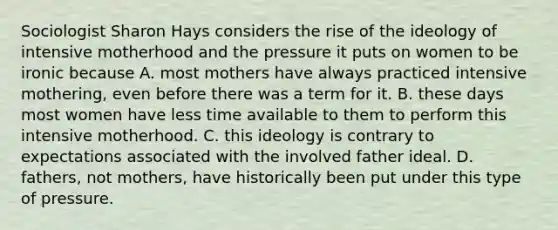 Sociologist Sharon Hays considers the rise of the ideology of intensive motherhood and the pressure it puts on women to be ironic because A. most mothers have always practiced intensive mothering, even before there was a term for it. B. these days most women have less time available to them to perform this intensive motherhood. C. this ideology is contrary to expectations associated with the involved father ideal. D. fathers, not mothers, have historically been put under this type of pressure.