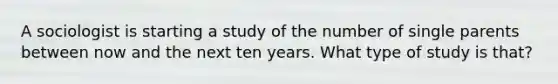 A sociologist is starting a study of the number of single parents between now and the next ten years. What type of study is​ that?