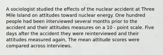 A sociologist studied the effects of the nuclear accident at Three Mile Island on attitudes toward nuclear energy. One hundred people had been interviewed several months prior to the accident and their attitudes measures on a 10 - point scale. Five days after the accident they were reinterviewed and their attitudes measured again, The mean attitude scores were compared across interviews.