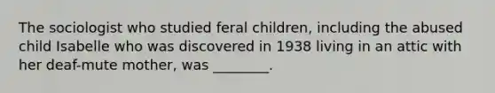 The sociologist who studied feral children, including the abused child Isabelle who was discovered in 1938 living in an attic with her deaf-mute mother, was ________.