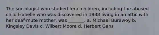 The sociologist who studied feral children, including the abused child Isabelle who was discovered in 1938 living in an attic with her deaf-mute mother, was _______. a. Michael Burawoy b. Kingsley Davis c. Wilbert Moore d. Herbert Gans