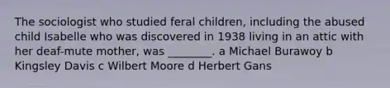 The sociologist who studied feral children, including the abused child Isabelle who was discovered in 1938 living in an attic with her deaf-mute mother, was ________. a Michael Burawoy b Kingsley Davis c Wilbert Moore d Herbert Gans