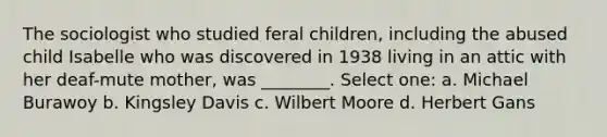 The sociologist who studied feral children, including the abused child Isabelle who was discovered in 1938 living in an attic with her deaf-mute mother, was ________. Select one: a. Michael Burawoy b. Kingsley Davis c. Wilbert Moore d. Herbert Gans