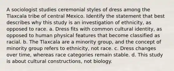 A sociologist studies ceremonial styles of dress among the Tlaxcala tribe of central Mexico. Identify the statement that best describes why this study is an investigation of ethnicity, as opposed to race. a. Dress fits with common cultural identity, as opposed to human physical features that become classified as racial. b. The Tlaxcala are a minority group, and the concept of minority group refers to ethnicity, not race. c. Dress changes over time, whereas race categories remain stable. d. This study is about cultural constructions, not biology.