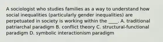 A sociologist who studies families as a way to understand how social inequalities (particularly gender inequalities) are perpetuated in society is working within the ____. A. traditional patriarchal paradigm B. conflict theory C. structural-functional paradigm D. symbolic interactionism paradigm