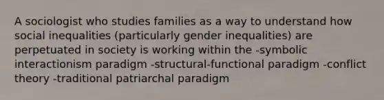 A sociologist who studies families as a way to understand how social inequalities (particularly gender inequalities) are perpetuated in society is working within the -symbolic interactionism paradigm -structural-functional paradigm -conflict theory -traditional patriarchal paradigm