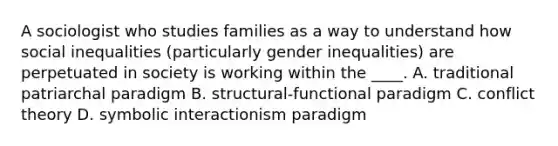 A sociologist who studies families as a way to understand how social inequalities (particularly gender inequalities) are perpetuated in society is working within the ____. A. traditional patriarchal paradigm B. structural-functional paradigm C. conflict theory D. symbolic interactionism paradigm