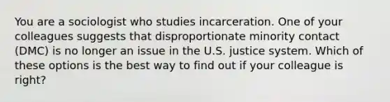 You are a sociologist who studies incarceration. One of your colleagues suggests that disproportionate minority contact (DMC) is no longer an issue in the U.S. justice system. Which of these options is the best way to find out if your colleague is right?