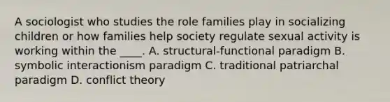 A sociologist who studies the role families play in socializing children or how families help society regulate sexual activity is working within the ____. A. structural-functional paradigm B. symbolic interactionism paradigm C. traditional patriarchal paradigm D. conflict theory