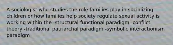 A sociologist who studies the role families play in socializing children or how families help society regulate sexual activity is working within the -structural-functional paradigm -conflict theory -traditional patriarchal paradigm -symbolic interactionism paradigm