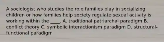 A sociologist who studies the role families play in socializing children or how families help society regulate sexual activity is working within the ____. A. traditional patriarchal paradigm B. conflict theory C. symbolic interactionism paradigm D. structural-functional paradigm