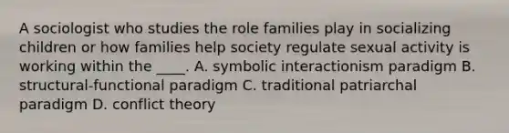 A sociologist who studies the role families play in socializing children or how families help society regulate sexual activity is working within the ____. A. symbolic interactionism paradigm B. structural-functional paradigm C. traditional patriarchal paradigm D. conflict theory